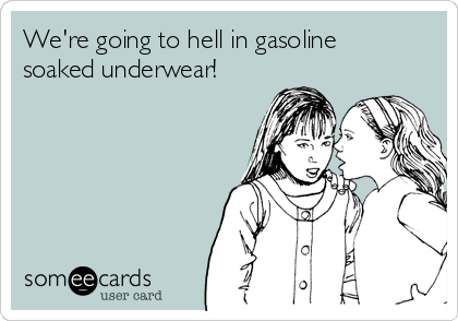 We're going to hell in gasoline
soaked underwear!