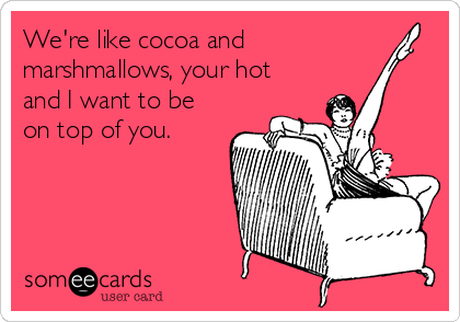 We're like cocoa and
marshmallows, your hot
and I want to be
on top of you.