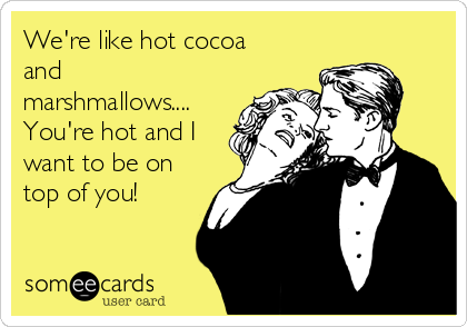 We're like hot cocoa
and
marshmallows....
You're hot and I
want to be on
top of you!