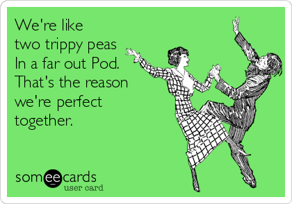We're like
two trippy peas
In a far out Pod.
That's the reason
we're perfect
together. 