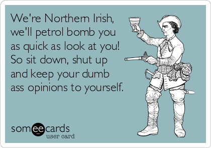 We're Northern Irish,
we'll petrol bomb you
as quick as look at you!
So sit down, shut up 
and keep your dumb
ass opinions to yourself.
