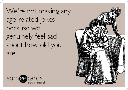We're not making any
age-related jokes
because we
genuinely feel sad
about how old you
are.