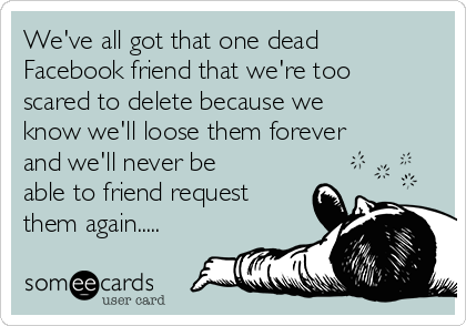 We've all got that one dead
Facebook friend that we're too
scared to delete because we
know we'll loose them forever
and we'll never be
able to friend request
them again.....