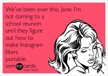 We've been over this, Jane: I'm
not coming to a
school reunion
until they figure
out how to
make Instagram
filters
portable.