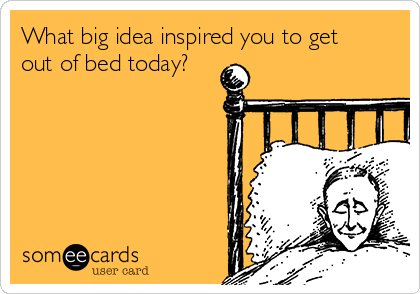 What big idea inspired you to get
out of bed today?