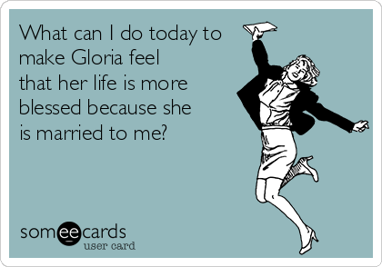 What can I do today to
make Gloria feel 
that her life is more
blessed because she
is married to me?