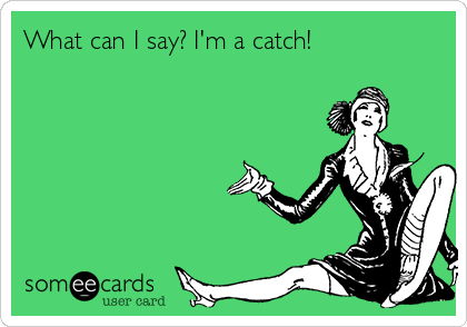 What can I say? I'm a catch!