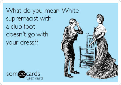 What do you mean White
supremacist with
a club foot
doesn't go with
your dress??