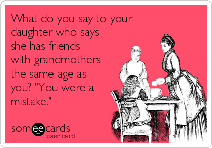 What do you say to your
daughter who says
she has friends
with grandmothers
the same age as
you? "You were a
mistake."