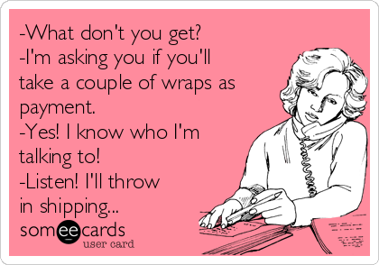 -What don't you get?
-I'm asking you if you'll
take a couple of wraps as
payment.
-Yes! I know who I'm
talking to!
-Listen! I'll throw
in shipping...