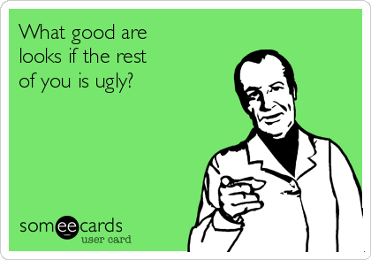What good are
looks if the rest
of you is ugly?