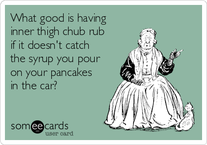 What good is having
inner thigh chub rub
if it doesn't catch
the syrup you pour
on your pancakes
in the car? 