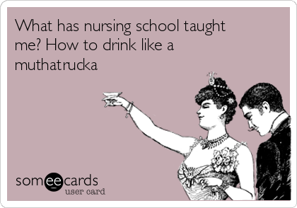 What has nursing school taught
me? How to drink like a
muthatrucka