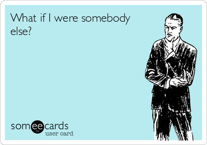What if I were somebody
else?