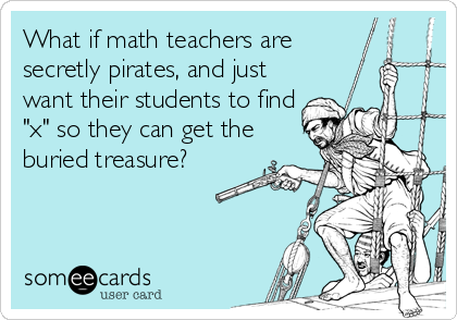 What if math teachers are 
secretly pirates, and just
want their students to find
"x" so they can get the
buried treasure?