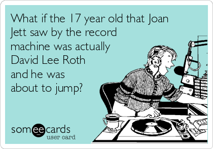 What if the 17 year old that Joan
Jett saw by the record
machine was actually
David Lee Roth 
and he was
about to jump?