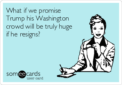 What if we promise
Trump his Washington
crowd will be truly huge
if he resigns?