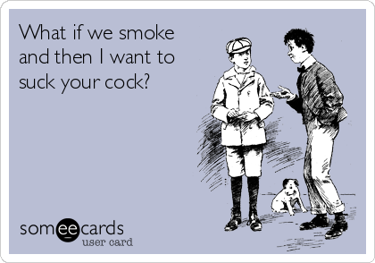 What if we smoke
and then I want to
suck your cock?