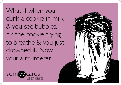What if when you
dunk a cookie in milk
& you see bubbles,
it's the cookie trying
to breathe & you just
drowned it. Now
your a murderer