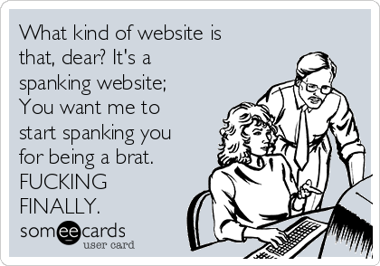 What kind of website is
that, dear? It's a
spanking website;
You want me to
start spanking you
for being a brat. 
FUCKING
FINALLY.