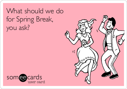 What should we do
for Spring Break,
you ask? 