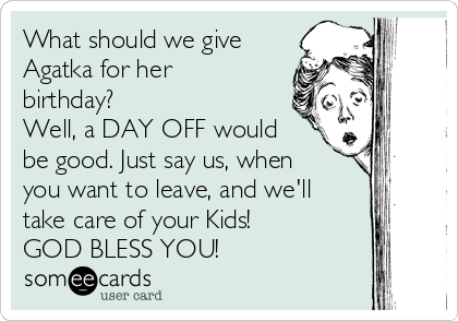 What should we give
Agatka for her
birthday? 
Well, a DAY OFF would
be good. Just say us, when
you want to leave, and we'll
take care of your Kids! 
GOD BLESS YOU!