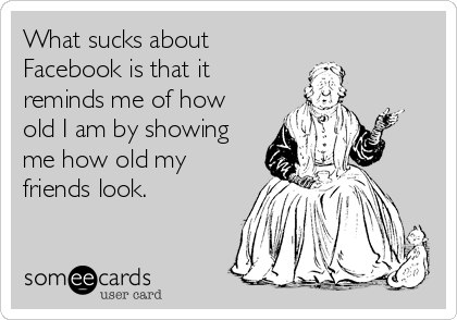 What sucks about 
Facebook is that it
reminds me of how
old I am by showing
me how old my
friends look.
