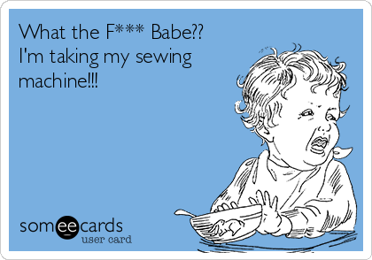 What the F*** Babe??
I'm taking my sewing
machine!!!