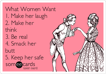 What Women Want 
1. Make her laugh 
2. Make her
think 
3. Be real 
4. Smack her
butt 
5. Keep her safe