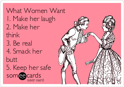 What Women Want 
1. Make her laugh 
2. Make her
think 
3. Be real 
4. Smack her
butt 
5. Keep her safe