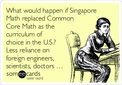 What would happen if Singapore
Math replaced Common
Core Math as the
curriculum of
choice in the U.S.?
Less reliance on
foreign engineers,
scientists, doctors …