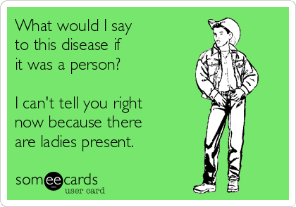 What would I say 
to this disease if 
it was a person?

I can't tell you right
now because there  
are ladies present.