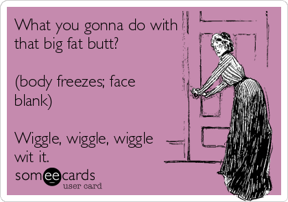 What you gonna do with 
that big fat butt?

(body freezes; face
blank)

Wiggle, wiggle, wiggle
wit it.