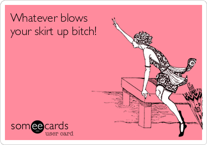 Whatever blows
your skirt up bitch! 