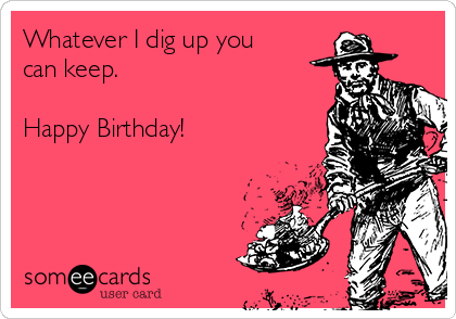 Whatever I dig up you
can keep. 

Happy Birthday! 
