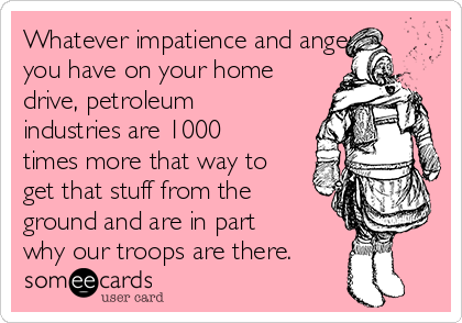 Whatever impatience and anger
you have on your home
drive, petroleum
industries are 1000
times more that way to
get that stuff from the
ground and are in part
why our troops are there.