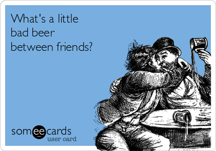 What's a little
bad beer 
between friends?