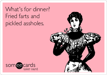 What's for dinner?
Fried farts and
pickled assholes.