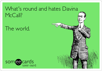What's round and hates Davina
McCall?

The world.