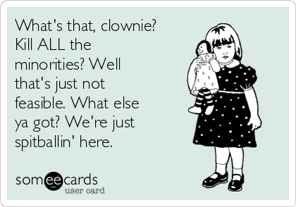 What's that, clownie?
Kill ALL the
minorities? Well
that's just not
feasible. What else
ya got? We're just
spitballin' here.