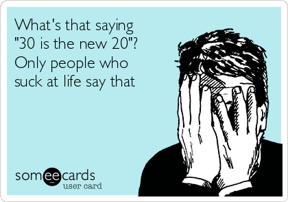 What's that saying
"30 is the new 20"?
Only people who
suck at life say that 