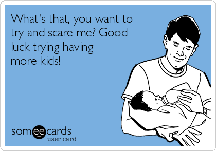 What's that, you want to
try and scare me? Good
luck trying having
more kids!