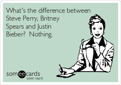 What's the difference between
Steve Perry, Britney
Spears and Justin
Bieber?  Nothing.