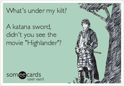 What's under my kilt?

A katana sword,
didn't you see the
movie "Highlander"?