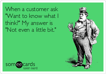 When a customer ask
"Want to know what I
think?" My answer is
"Not even a little bit."