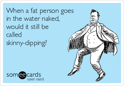 When a fat person goes
in the water naked,
would it still be
called
skinny-dipping?