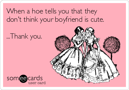 When a hoe tells you that they
don't think your boyfriend is cute.

...Thank you.