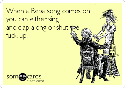 When a Reba song comes on
you can either sing
and clap along or shut the
fuck up. 