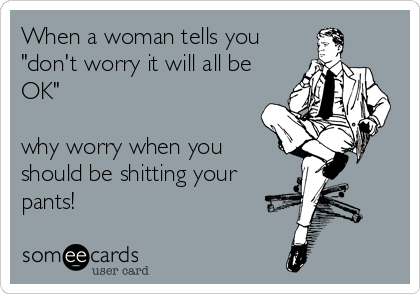 When a woman tells you
"don't worry it will all be
OK"

why worry when you
should be shitting your
pants!