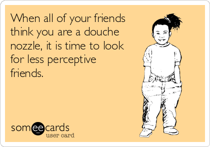 When all of your friends
think you are a douche
nozzle, it is time to look
for less perceptive
friends.